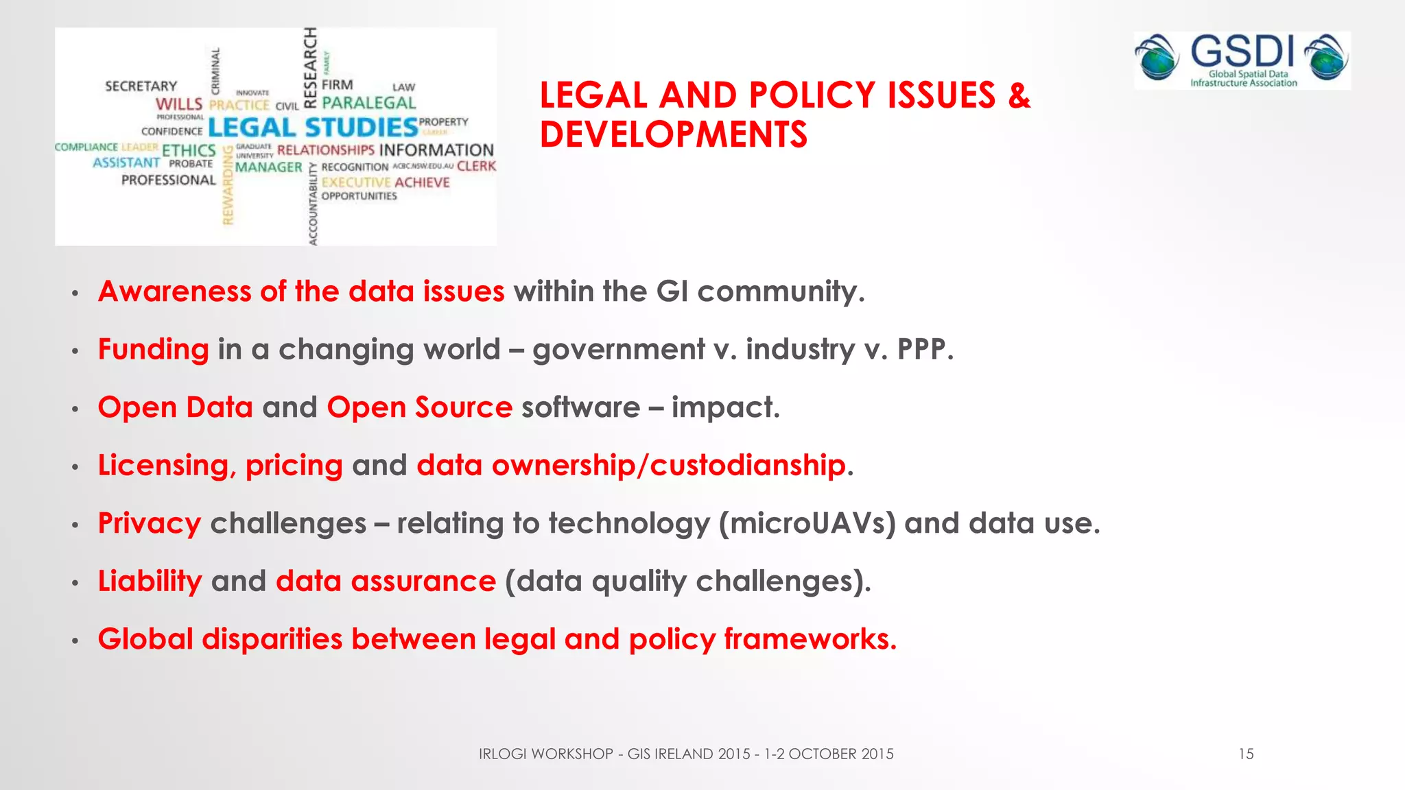 LEGAL AND POLICY ISSUES &
DEVELOPMENTS
• Awareness of the data issues within the GI community.
• Funding in a changing world – government v. industry v. PPP.
• Open Data and Open Source software – impact.
• Licensing, pricing and data ownership/custodianship.
• Privacy challenges – relating to technology (microUAVs) and data use.
• Liability and data assurance (data quality challenges).
• Global disparities between legal and policy frameworks.
IRLOGI WORKSHOP - GIS IRELAND 2015 - 1-2 OCTOBER 2015 15
 