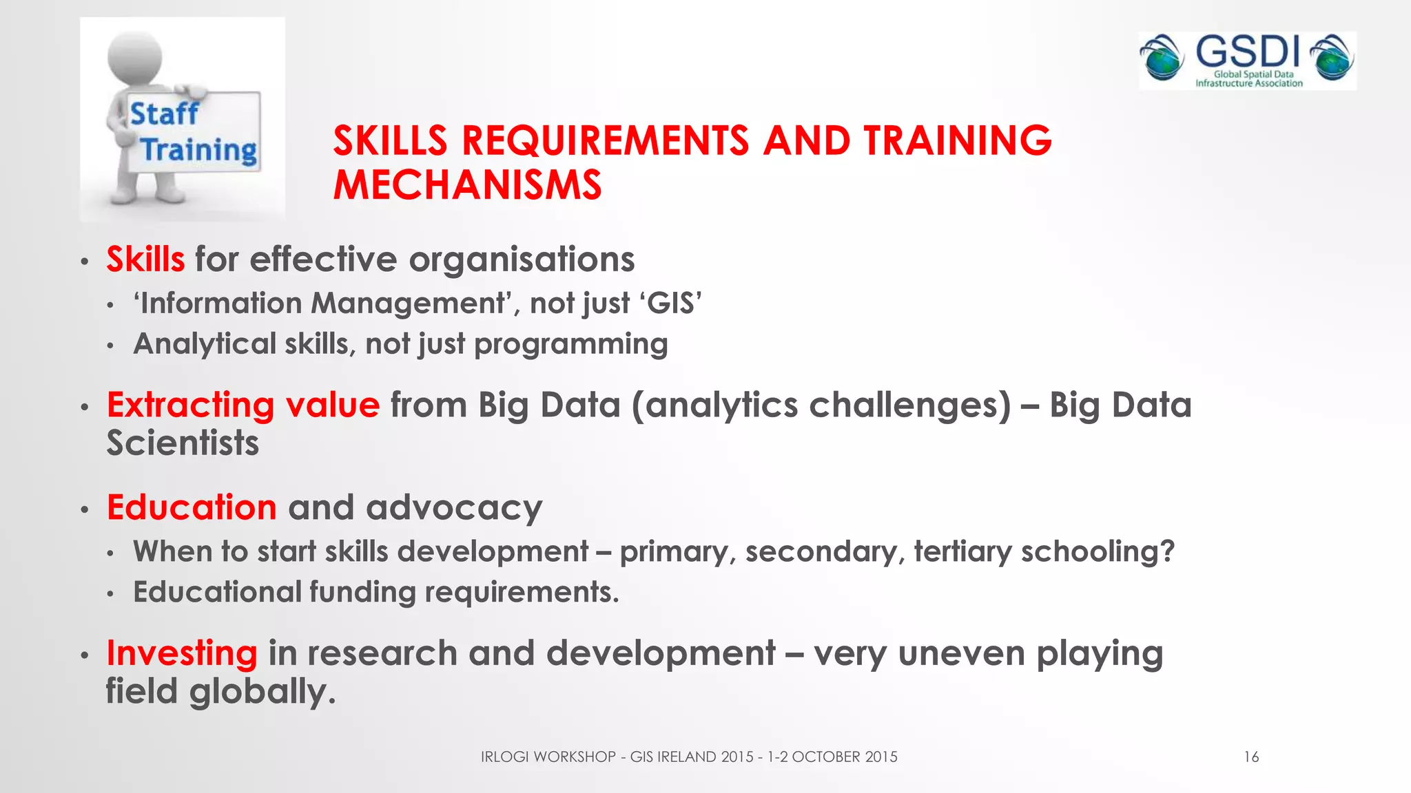 SKILLS REQUIREMENTS AND TRAINING
MECHANISMS
• Skills for effective organisations
• ‘Information Management’, not just ‘GIS’
• Analytical skills, not just programming
• Extracting value from Big Data (analytics challenges) – Big Data
Scientists
• Education and advocacy
• When to start skills development – primary, secondary, tertiary schooling?
• Educational funding requirements.
• Investing in research and development – very uneven playing
field globally.
IRLOGI WORKSHOP - GIS IRELAND 2015 - 1-2 OCTOBER 2015 16
 
