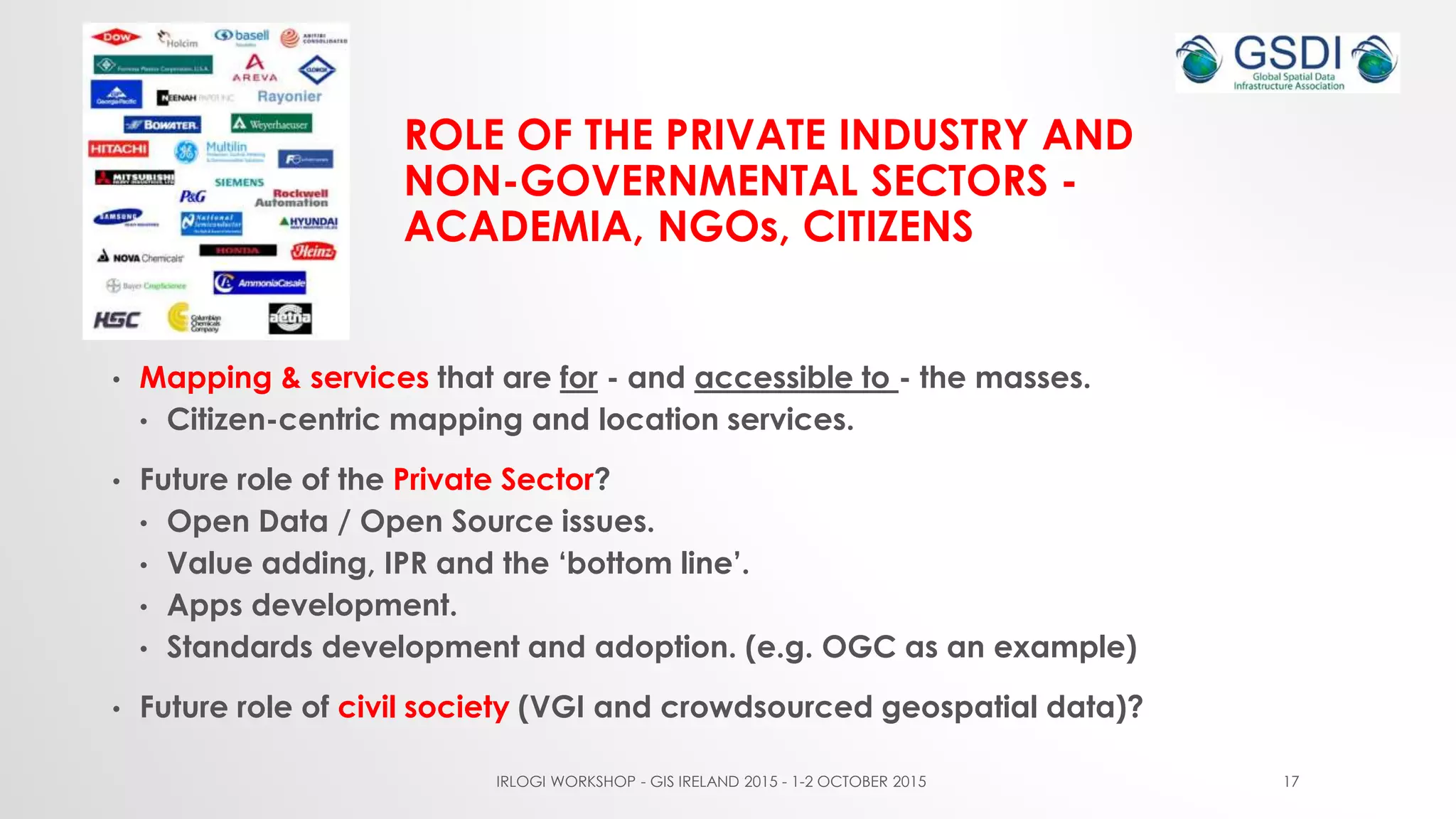 ROLE OF THE PRIVATE INDUSTRY AND
NON-GOVERNMENTAL SECTORS -
ACADEMIA, NGOs, CITIZENS
• Mapping & services that are for - and accessible to - the masses.
• Citizen-centric mapping and location services.
• Future role of the Private Sector?
• Open Data / Open Source issues.
• Value adding, IPR and the ‘bottom line’.
• Apps development.
• Standards development and adoption. (e.g. OGC as an example)
• Future role of civil society (VGI and crowdsourced geospatial data)?
IRLOGI WORKSHOP - GIS IRELAND 2015 - 1-2 OCTOBER 2015 17
 