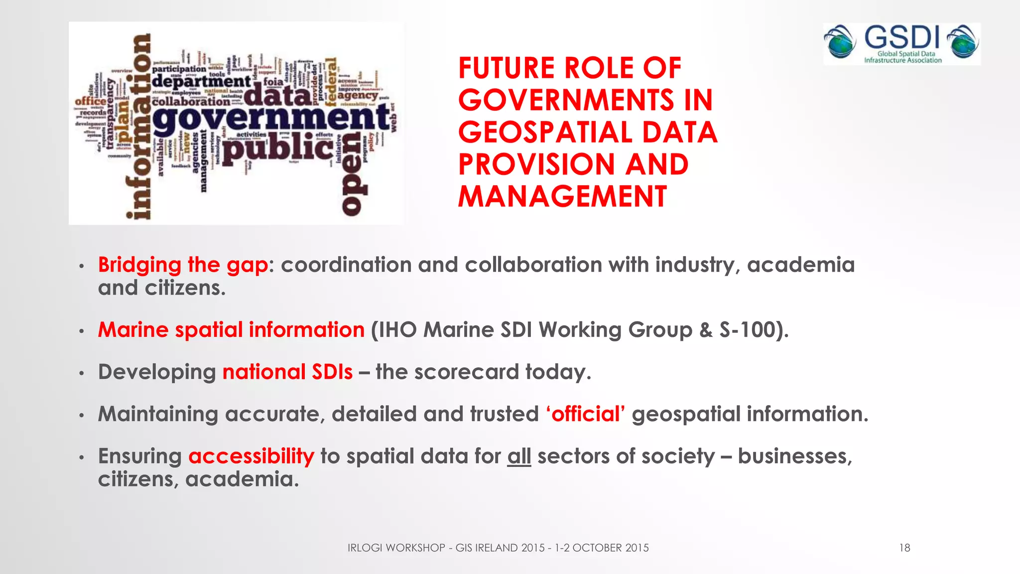 FUTURE ROLE OF
GOVERNMENTS IN
GEOSPATIAL DATA
PROVISION AND
MANAGEMENT
• Bridging the gap: coordination and collaboration with industry, academia
and citizens.
• Marine spatial information (IHO Marine SDI Working Group & S-100).
• Developing national SDIs – the scorecard today.
• Maintaining accurate, detailed and trusted ‘official’ geospatial information.
• Ensuring accessibility to spatial data for all sectors of society – businesses,
citizens, academia.
IRLOGI WORKSHOP - GIS IRELAND 2015 - 1-2 OCTOBER 2015 18
 