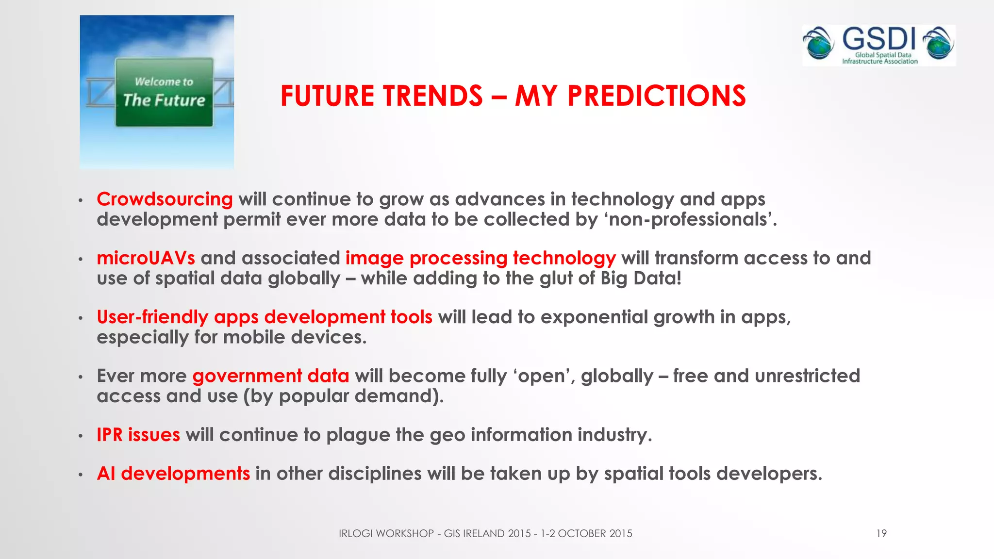 FUTURE TRENDS – MY PREDICTIONS
• Crowdsourcing will continue to grow as advances in technology and apps
development permit ever more data to be collected by ‘non-professionals’.
• microUAVs and associated image processing technology will transform access to and
use of spatial data globally – while adding to the glut of Big Data!
• User-friendly apps development tools will lead to exponential growth in apps,
especially for mobile devices.
• Ever more government data will become fully ‘open’, globally – free and unrestricted
access and use (by popular demand).
• IPR issues will continue to plague the geo information industry.
• AI developments in other disciplines will be taken up by spatial tools developers.
IRLOGI WORKSHOP - GIS IRELAND 2015 - 1-2 OCTOBER 2015 19
 