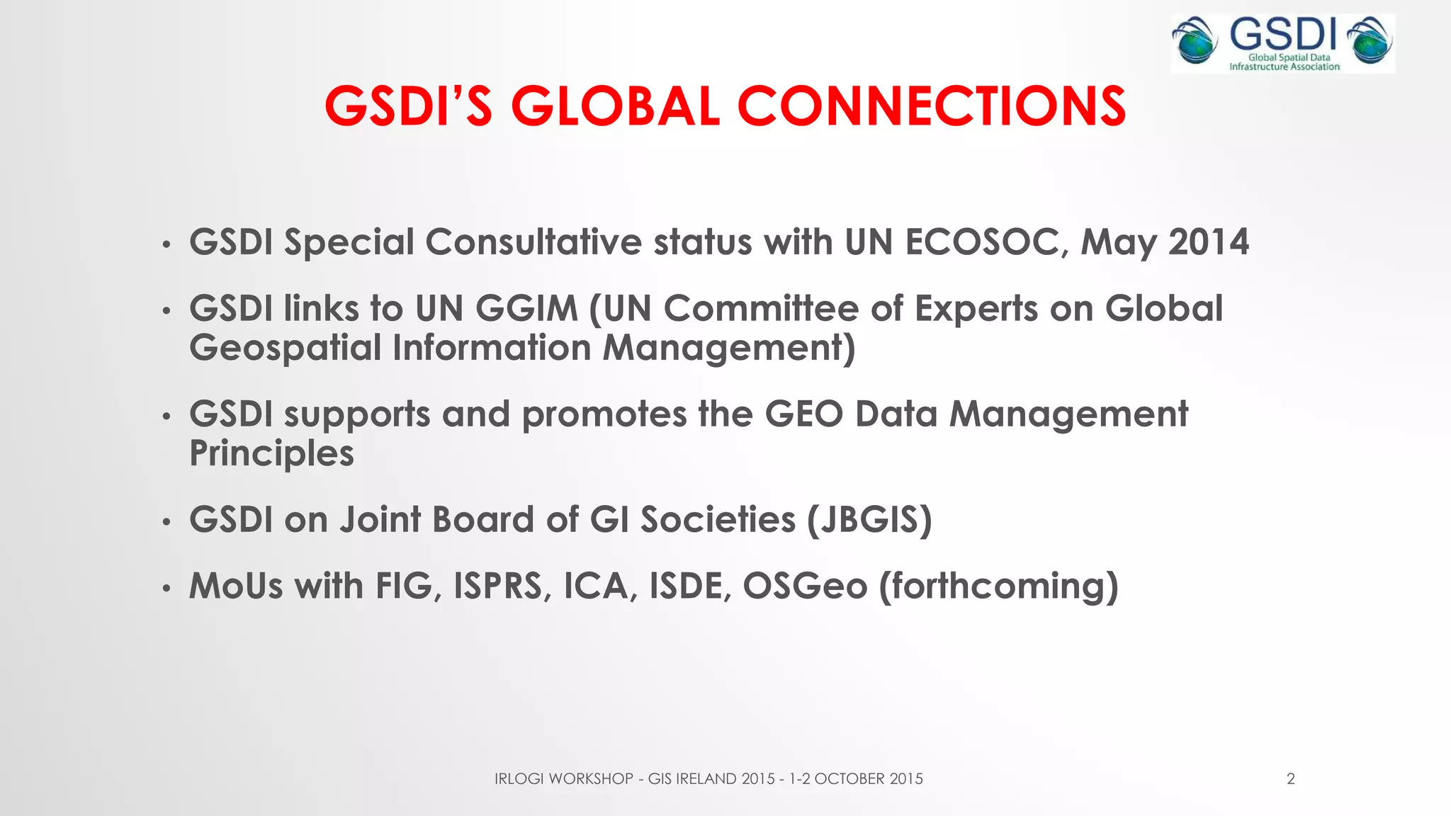 GSDI’S GLOBAL CONNECTIONS
• GSDI Special Consultative status with UN ECOSOC, May 2014
• GSDI links to UN GGIM (UN Committee of Experts on Global
Geospatial Information Management)
• GSDI supports and promotes the GEO Data Management
Principles
• GSDI on Joint Board of GI Societies (JBGIS)
• MoUs with FIG, ISPRS, ICA, ISDE, OSGeo (forthcoming)
IRLOGI WORKSHOP - GIS IRELAND 2015 - 1-2 OCTOBER 2015 2
 
