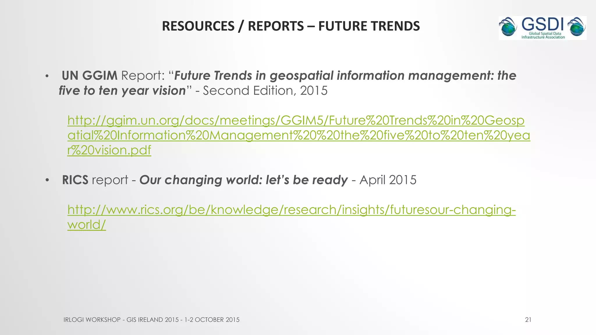 RESOURCES / REPORTS – FUTURE TRENDS
IRLOGI WORKSHOP - GIS IRELAND 2015 - 1-2 OCTOBER 2015 21
• UN GGIM Report: “Future Trends in geospatial information management: the
five to ten year vision” - Second Edition, 2015
http://ggim.un.org/docs/meetings/GGIM5/Future%20Trends%20in%20Geosp
atial%20Information%20Management%20%20the%20five%20to%20ten%20yea
r%20vision.pdf
• RICS report - Our changing world: let’s be ready - April 2015
http://www.rics.org/be/knowledge/research/insights/futuresour-changing-
world/
 