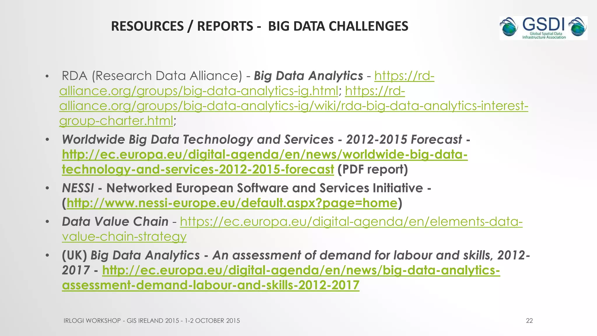 RESOURCES / REPORTS - BIG DATA CHALLENGES
IRLOGI WORKSHOP - GIS IRELAND 2015 - 1-2 OCTOBER 2015 22
• RDA (Research Data Alliance) - Big Data Analytics - https://rd-
alliance.org/groups/big-data-analytics-ig.html; https://rd-
alliance.org/groups/big-data-analytics-ig/wiki/rda-big-data-analytics-interest-
group-charter.html;
• Worldwide Big Data Technology and Services - 2012-2015 Forecast -
http://ec.europa.eu/digital-agenda/en/news/worldwide-big-data-
technology-and-services-2012-2015-forecast (PDF report)
• NESSI - Networked European Software and Services Initiative -
(http://www.nessi-europe.eu/default.aspx?page=home)
• Data Value Chain - https://ec.europa.eu/digital-agenda/en/elements-data-
value-chain-strategy
• (UK) Big Data Analytics - An assessment of demand for labour and skills, 2012-
2017 - http://ec.europa.eu/digital-agenda/en/news/big-data-analytics-
assessment-demand-labour-and-skills-2012-2017
 