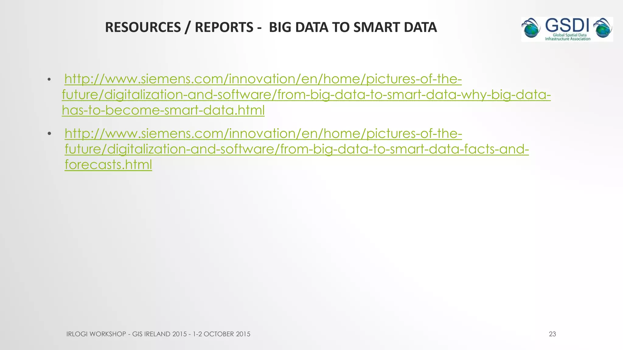 RESOURCES / REPORTS - BIG DATA TO SMART DATA
IRLOGI WORKSHOP - GIS IRELAND 2015 - 1-2 OCTOBER 2015 23
• http://www.siemens.com/innovation/en/home/pictures-of-the-
future/digitalization-and-software/from-big-data-to-smart-data-why-big-data-
has-to-become-smart-data.html
• http://www.siemens.com/innovation/en/home/pictures-of-the-
future/digitalization-and-software/from-big-data-to-smart-data-facts-and-
forecasts.html
 