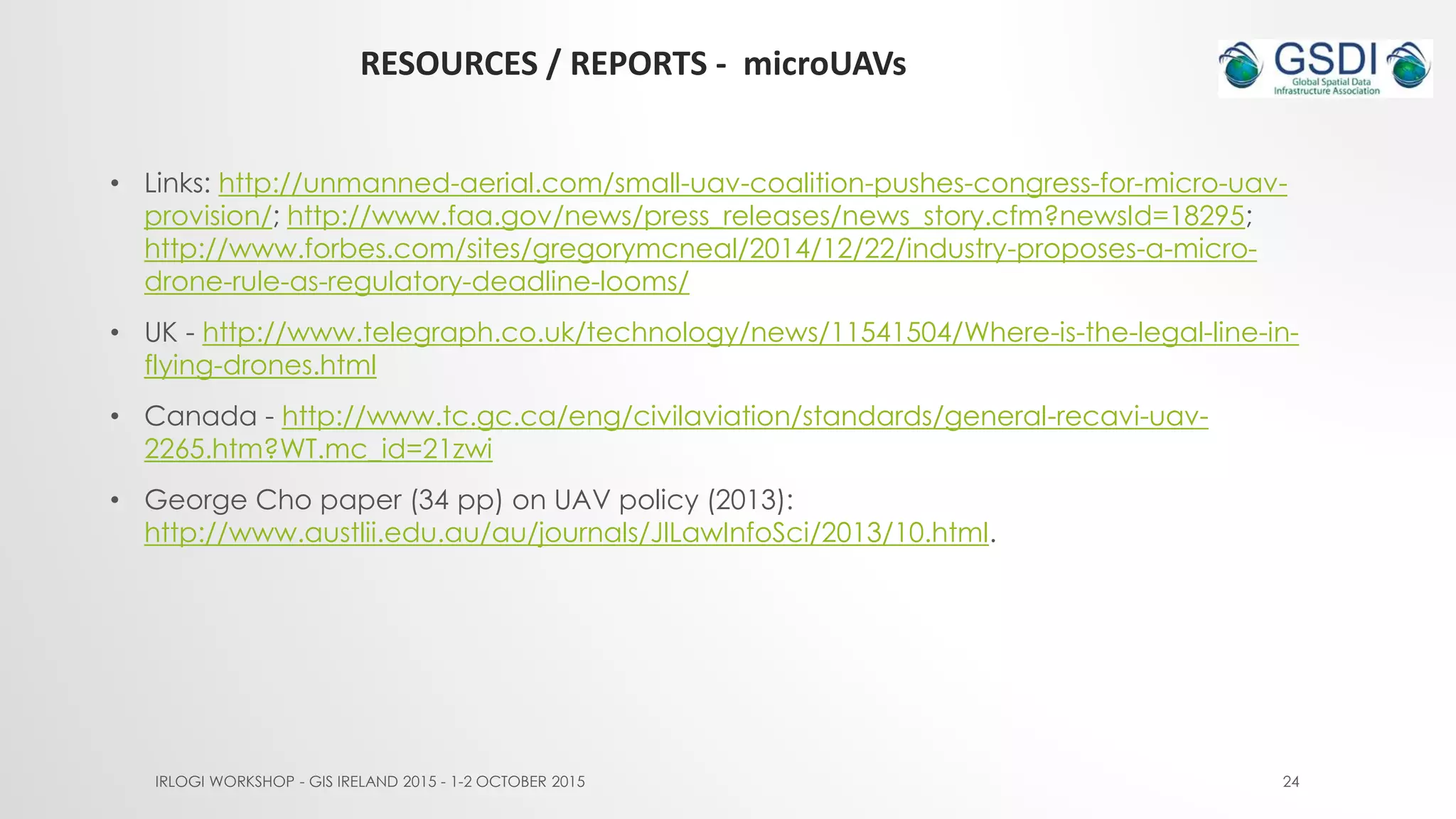 RESOURCES / REPORTS - microUAVs
IRLOGI WORKSHOP - GIS IRELAND 2015 - 1-2 OCTOBER 2015 24
• Links: http://unmanned-aerial.com/small-uav-coalition-pushes-congress-for-micro-uav-
provision/; http://www.faa.gov/news/press_releases/news_story.cfm?newsId=18295;
http://www.forbes.com/sites/gregorymcneal/2014/12/22/industry-proposes-a-micro-
drone-rule-as-regulatory-deadline-looms/
• UK - http://www.telegraph.co.uk/technology/news/11541504/Where-is-the-legal-line-in-
flying-drones.html
• Canada - http://www.tc.gc.ca/eng/civilaviation/standards/general-recavi-uav-
2265.htm?WT.mc_id=21zwi
• George Cho paper (34 pp) on UAV policy (2013):
http://www.austlii.edu.au/au/journals/JlLawInfoSci/2013/10.html.
 