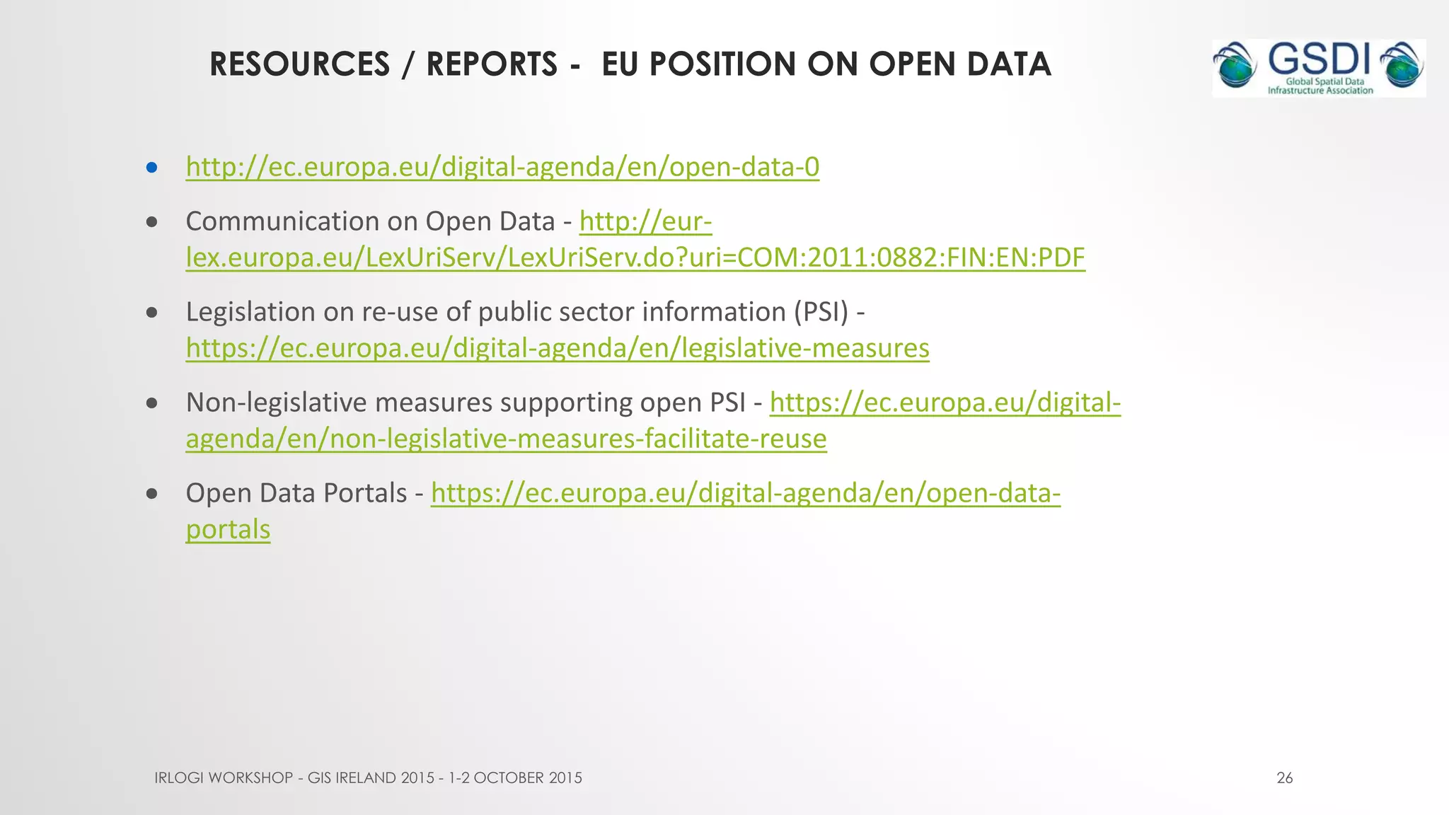 RESOURCES / REPORTS - EU POSITION ON OPEN DATA
IRLOGI WORKSHOP - GIS IRELAND 2015 - 1-2 OCTOBER 2015 26
 http://ec.europa.eu/digital-agenda/en/open-data-0
 Communication on Open Data - http://eur-
lex.europa.eu/LexUriServ/LexUriServ.do?uri=COM:2011:0882:FIN:EN:PDF
 Legislation on re-use of public sector information (PSI) -
https://ec.europa.eu/digital-agenda/en/legislative-measures
 Non-legislative measures supporting open PSI - https://ec.europa.eu/digital-
agenda/en/non-legislative-measures-facilitate-reuse
 Open Data Portals - https://ec.europa.eu/digital-agenda/en/open-data-
portals
 