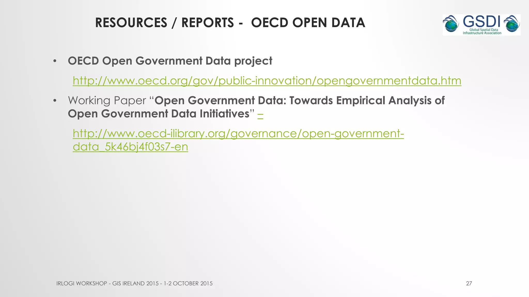 RESOURCES / REPORTS - OECD OPEN DATA
IRLOGI WORKSHOP - GIS IRELAND 2015 - 1-2 OCTOBER 2015 27
• OECD Open Government Data project
http://www.oecd.org/gov/public-innovation/opengovernmentdata.htm
• Working Paper “Open Government Data: Towards Empirical Analysis of
Open Government Data Initiatives” –
http://www.oecd-ilibrary.org/governance/open-government-
data_5k46bj4f03s7-en
 