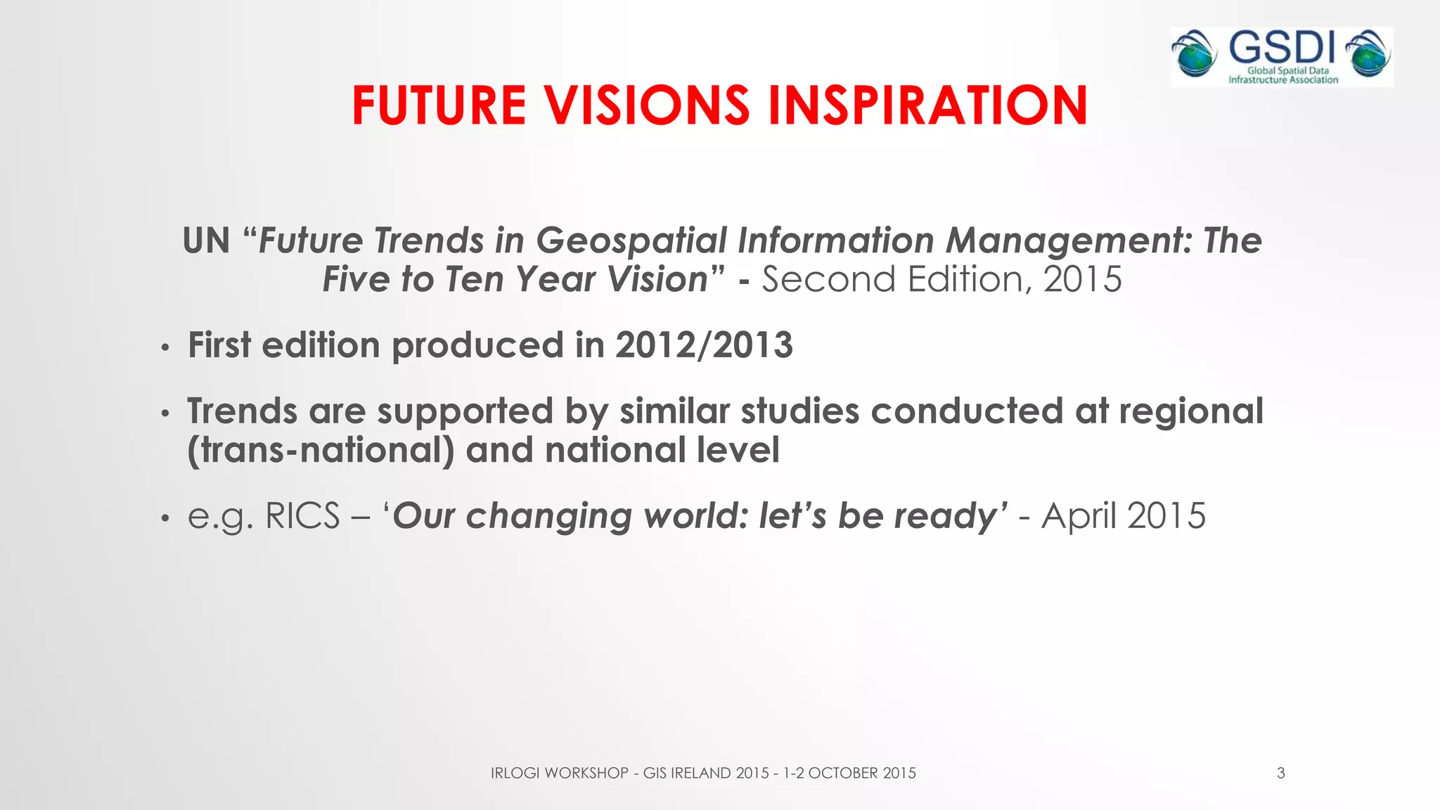 FUTURE VISIONS INSPIRATION
UN “Future Trends in Geospatial Information Management: The
Five to Ten Year Vision” - Second Edition, 2015
• First edition produced in 2012/2013
• Trends are supported by similar studies conducted at regional
(trans-national) and national level
• e.g. RICS – ‘Our changing world: let’s be ready’ - April 2015
IRLOGI WORKSHOP - GIS IRELAND 2015 - 1-2 OCTOBER 2015 3
 