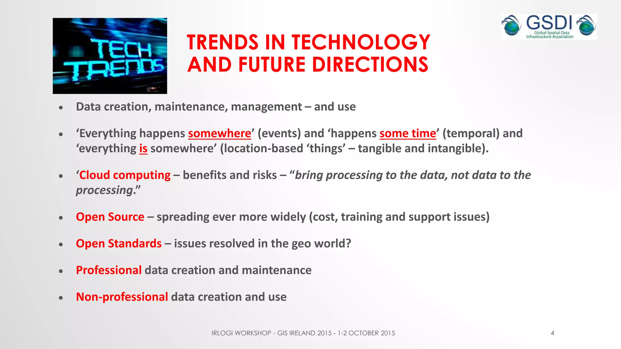 TRENDS IN TECHNOLOGY
AND FUTURE DIRECTIONS
 Data creation, maintenance, management – and use
 ‘Everything happens somewhere’ (events) and ‘happens some time’ (temporal) and
‘everything is somewhere’ (location-based ‘things’ – tangible and intangible).
 ‘Cloud computing – benefits and risks – “bring processing to the data, not data to the
processing.”
 Open Source – spreading ever more widely (cost, training and support issues)
 Open Standards – issues resolved in the geo world?
 Professional data creation and maintenance
 Non-professional data creation and use
IRLOGI WORKSHOP - GIS IRELAND 2015 - 1-2 OCTOBER 2015 4
 