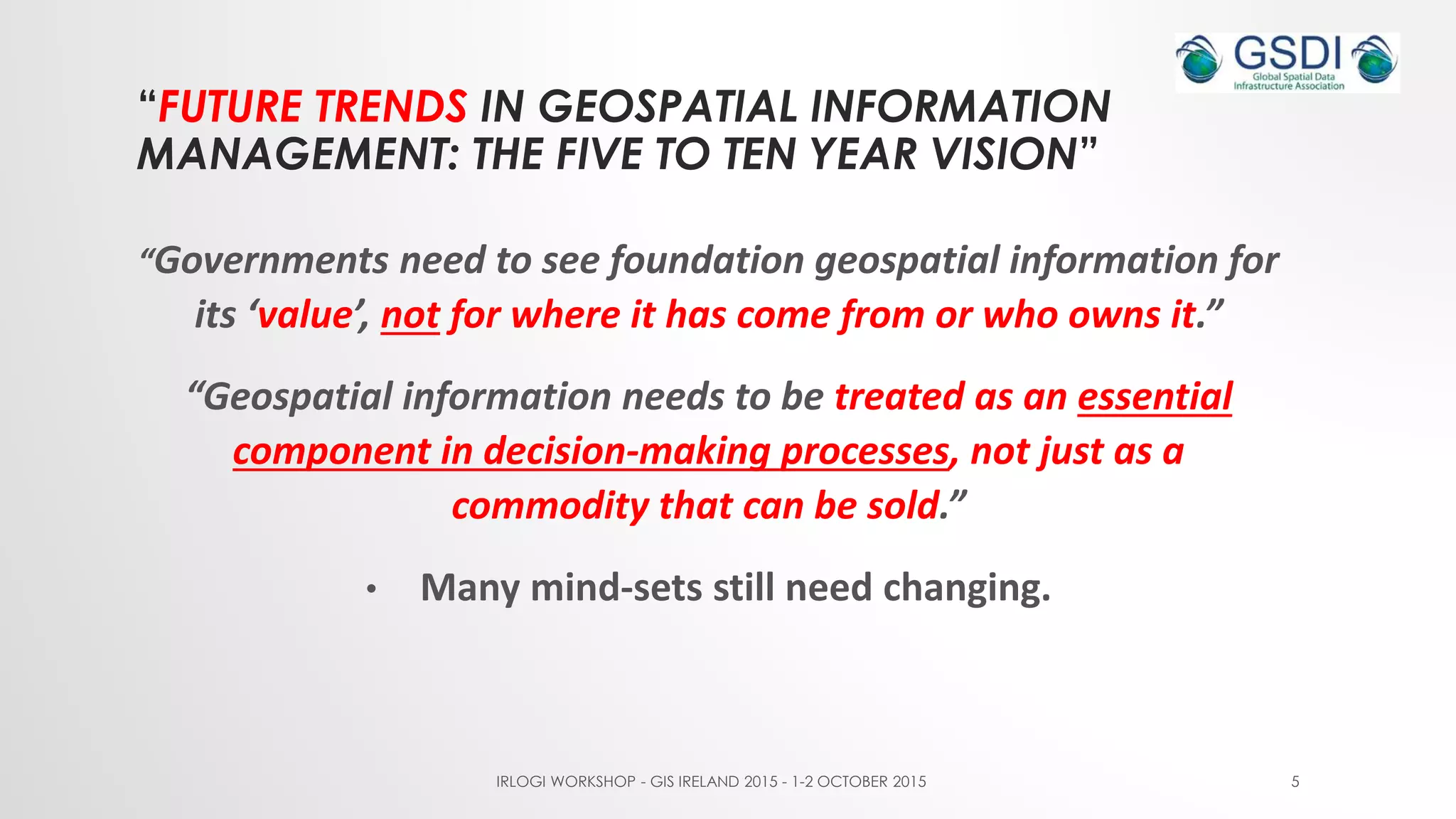 “FUTURE TRENDS IN GEOSPATIAL INFORMATION
MANAGEMENT: THE FIVE TO TEN YEAR VISION”
“Governments need to see foundation geospatial information for
its ‘value’, not for where it has come from or who owns it.”
“Geospatial information needs to be treated as an essential
component in decision-making processes, not just as a
commodity that can be sold.”
• Many mind-sets still need changing.
IRLOGI WORKSHOP - GIS IRELAND 2015 - 1-2 OCTOBER 2015 5
 