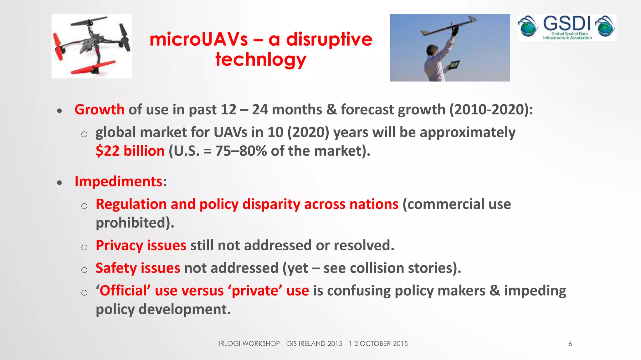microUAVs – a disruptive
technlogy
 Growth of use in past 12 – 24 months & forecast growth (2010-2020):
o global market for UAVs in 10 (2020) years will be approximately
$22 billion (U.S. = 75–80% of the market).
 Impediments:
o Regulation and policy disparity across nations (commercial use
prohibited).
o Privacy issues still not addressed or resolved.
o Safety issues not addressed (yet – see collision stories).
o ‘Official’ use versus ‘private’ use is confusing policy makers & impeding
policy development.
IRLOGI WORKSHOP - GIS IRELAND 2015 - 1-2 OCTOBER 2015 6
 