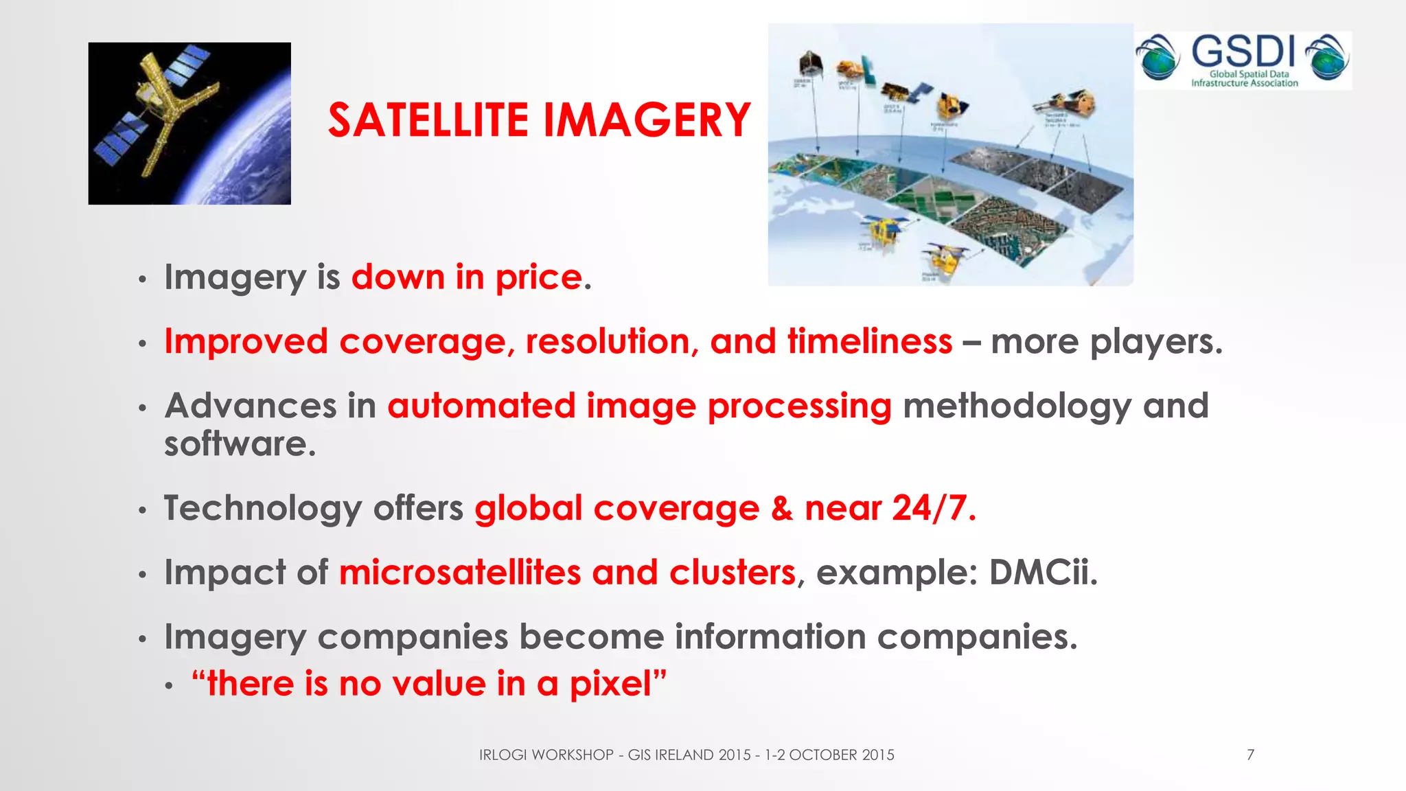 SATELLITE IMAGERY
• Imagery is down in price.
• Improved coverage, resolution, and timeliness – more players.
• Advances in automated image processing methodology and
software.
• Technology offers global coverage & near 24/7.
• Impact of microsatellites and clusters, example: DMCii.
• Imagery companies become information companies.
• “there is no value in a pixel”
IRLOGI WORKSHOP - GIS IRELAND 2015 - 1-2 OCTOBER 2015 7
 