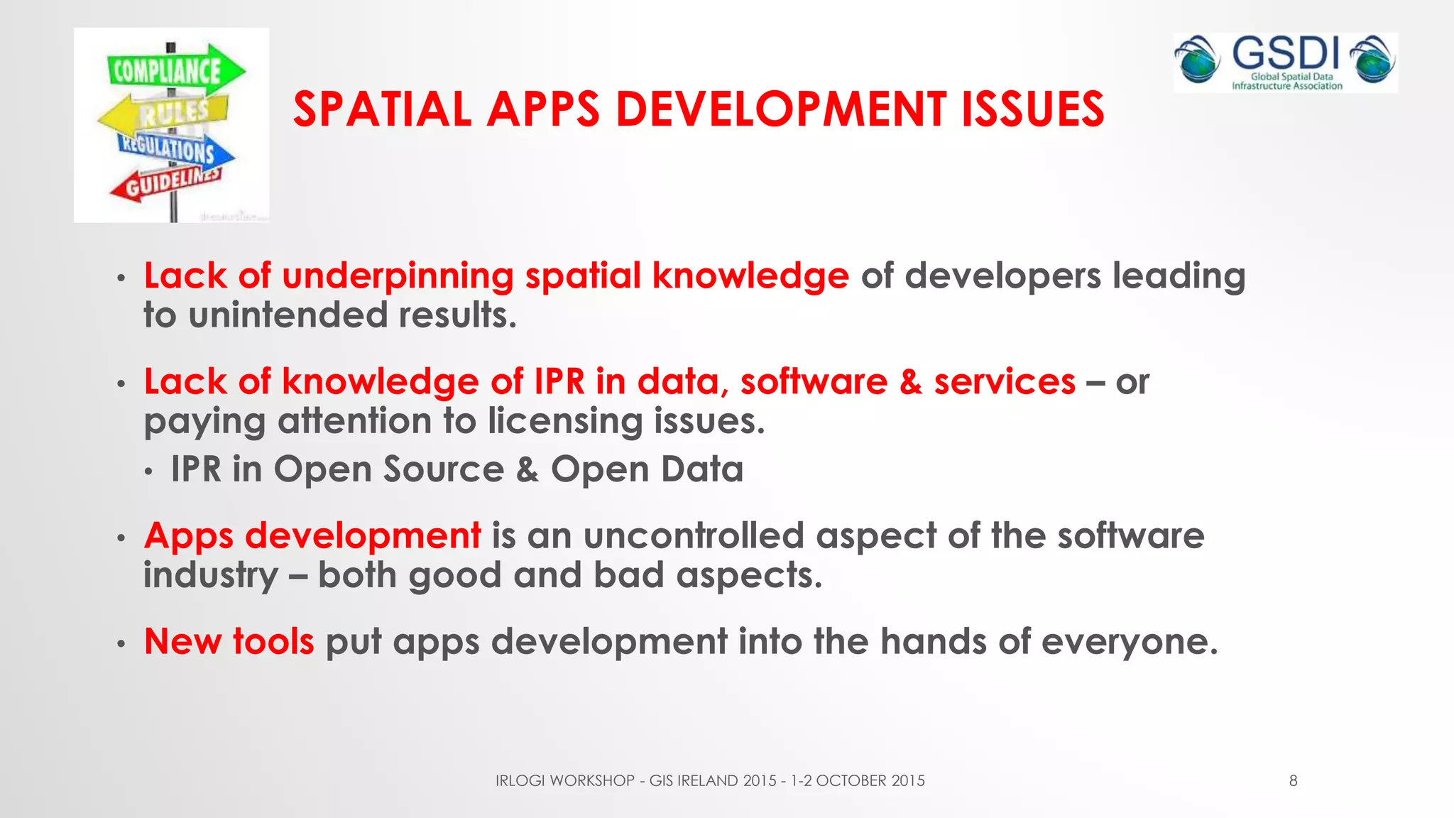 SPATIAL APPS DEVELOPMENT ISSUES
• Lack of underpinning spatial knowledge of developers leading
to unintended results.
• Lack of knowledge of IPR in data, software & services – or
paying attention to licensing issues.
• IPR in Open Source & Open Data
• Apps development is an uncontrolled aspect of the software
industry – both good and bad aspects.
• New tools put apps development into the hands of everyone.
IRLOGI WORKSHOP - GIS IRELAND 2015 - 1-2 OCTOBER 2015 8
 