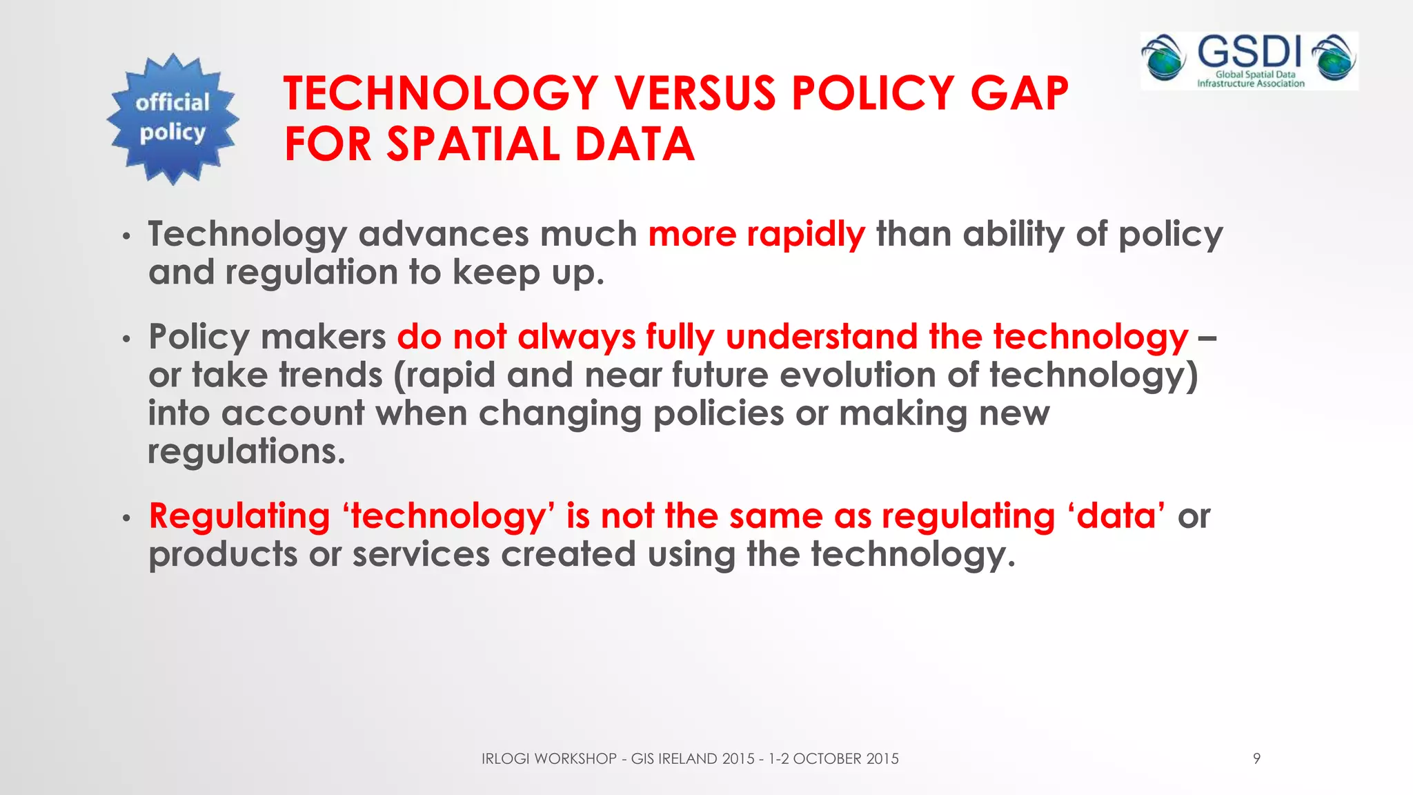 TECHNOLOGY VERSUS POLICY GAP
FOR SPATIAL DATA
• Technology advances much more rapidly than ability of policy
and regulation to keep up.
• Policy makers do not always fully understand the technology –
or take trends (rapid and near future evolution of technology)
into account when changing policies or making new
regulations.
• Regulating ‘technology’ is not the same as regulating ‘data’ or
products or services created using the technology.
IRLOGI WORKSHOP - GIS IRELAND 2015 - 1-2 OCTOBER 2015 9
 