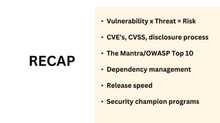 RECAP
• Vulnerability x Threat = Risk
• CVE’s, CVSS, disclosure process
• The Mantra/OWASP Top 10
• Dependency management
• Release speed
• Security champion programs
 