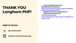 THANK YOU
Longhorn PHP!
• Linux Foundation free course
Developing Secure Software
https://training.linuxfoundation.org/training/devel
oping-secure-software-lfd121/
• OWASP’s list of Free for Open Source
Application Security Tools
https://owasp.org/www-
community/Free_for_Open_Source_Application_S
ecurity_Tools
@t_mammarella
linkedin.com/in/tmammarella
KEEP IN TOUCH:
 