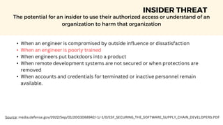 INSIDER THREAT
The potential for an insider to use their authorized access or understand of an
organization to harm that organization
• When an engineer is compromised by outside influence or dissatisfaction
• When an engineer is poorly trained
• When engineers put backdoors into a product
• When remote development systems are not secured or when protections are
removed
• When accounts and credentials for terminated or inactive personnel remain
available.
Source: media.defense.gov/2022/Sep/01/2003068942/-1/-1/0/ESF_SECURING_THE_SOFTWARE_SUPPLY_CHAIN_DEVELOPERS.PDF
 