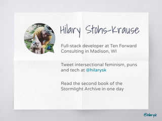 @hilarysk
Hilary Stohs-Krause
Full-stack developer at Ten Forward
Consulting in Madison, WI
Tweet intersectional feminism, puns
and tech at @hilarysk
Read the second book of the
Stormlight Archive in one day
@hilarysk
 