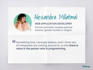 @hilarysk
Alexandra Millatmal
WEB APPLICATION DEVELOPER
Former journalist; studied political
science, gender studies & religion
Something that I strongly believe, and I think lots
of companies are coming around to, is that there is
value in the person who is programming.
“
 