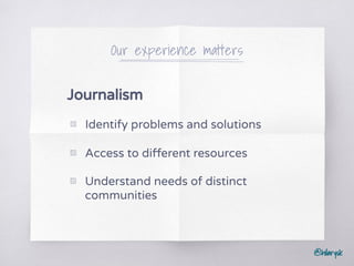 @hilarysk
Our experience matters
Journalism
▧ Identify problems and solutions
▧ Access to different resources
▧ Understand needs of distinct
communities
 