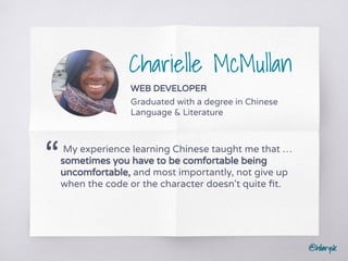 @hilarysk
Charielle McMullan
WEB DEVELOPER
Graduated with a degree in Chinese
Language & Literature
My experience learning Chinese taught me that …
sometimes you have to be comfortable being
uncomfortable, and most importantly, not give up
when the code or the character doesn't quite ﬁt.
“
 