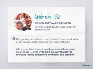 @hilarysk
Andrew Ek
SENIOR SOFTWARE ENGINEER
Former English teacher and nonproﬁt
administrator
Being a teacher makes it much easier for me to talk with
other people, particularly the non-technical folks.
“
I do a lot of teaching and coaching around how to use
our product … and I try to do it in a way that leaves
everyone feeling competent, conﬁdent, and cared for.
 