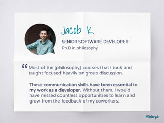 @hilarysk
Jacob K.
SENIOR SOFTWARE DEVELOPER
Ph.D in philosophy
Most of the [philosophy] courses that I took and
taught focused heavily on group discussion.“
These communication skills have been essential to
my work as a developer. Without them, I would
have missed countless opportunities to learn and
grow from the feedback of my coworkers.
 
