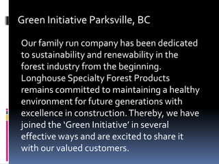Green Initiative Parksville, BC
Our family run company has been dedicated
to sustainability and renewability in the
forest industry from the beginning.
Longhouse Specialty Forest Products
remains committed to maintaining a healthy
environment for future generations with
excellence in construction.Thereby, we have
joined the ‘Green Initiative’ in several
effective ways and are excited to share it
with our valued customers.
 