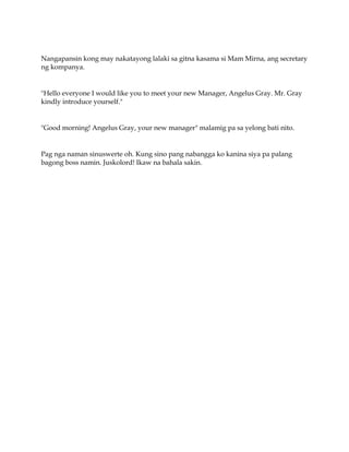Nangapansin kong may nakatayong lalaki sa gitna kasama si Mam Mirna, ang secretary
ng kompanya.
"Hello everyone I would like you to meet your new Manager, Angelus Gray. Mr. Gray
kindly introduce yourself."
"Good morning! Angelus Gray, your new manager" malamig pa sa yelong bati nito.
Pag nga naman sinuswerte oh. Kung sino pang nabangga ko kanina siya pa palang
bagong boss namin. Juskolord! Ikaw na bahala sakin.
 