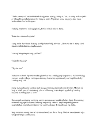 Tila ba'y may nakamasid sakin habang kami ay nag uusap ni Dan. At nang mahanap ko
ay tila galit na nakatangin si Sir Gray sa amin. Nginitian ko na lang siya kasi baka
mabadshot ako. Mahirap na.
Habang papalabas ako ng opisina, hinila naman ako ni Zeny.
"Lace, tara manood ng sine"
Kung hindi niyo alam mahilig akong manuod ng movies. Ganon na din si Zeny kaya
siguro mabilis kaming nagkasundo.
"Anong bang magandang palabas?"
"Train to Busan 2"
"Sige tara na"
Nakaalis na kami ng opisina at naghihintay na kami ng jeep papunta sa mall. Sobrang
punuan ang jeep kaya nahirapan kaming humanap ng masasakyan. Napilitan tuloy
kaming mag taxi.
Nang makarating na kami sa mall ay agad kaming dumiretso sa sinehan. Mabuti na
lang at hindi ganon kahaba ang pila sa bilihan ng ticket kaya't agad ding kaming
nakabili at nakapasok sa loob.
Bumungad samin ang lamig ng aircon na nanunuot sa aking balat. Agad din naming
nahanap ang upuan namin. Habang nag iintay kami sa pag uumpisa ng movie
nagchikahan muna kami ni Zeny na kahit kailan ay di nauubusan ng chika.
Nag uumpisa na ang movie kaya tumahimik na din si Zeny. Mabuti naman sakit niya
talaga sa tenga kahit kailan.
 