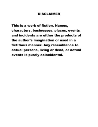 DISCLAIMER
This is a work of fiction. Names,
characters, businesses, places, events
and incidents are either the products of
the author’s imagination or used in a
fictitious manner. Any resemblance to
actual persons, living or dead, or actual
events is purely coincidental.
 