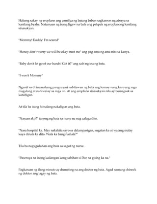 Habang sakay ng eroplano ang pamilya ng batang babae nagkaroon ng aberya sa
kanilang byahe. Natamaan ng isang ligaw na bala ang pakpak ng eroplanong kanilang
sinasakyan.
"Mommy! Daddy! I'm scared"
"Honey don't worry we will be okay trust me" ang pag amo ng ama nito sa kanya.
"Baby don't let go of our hands! Got it?" ang sabi ng ina ng bata.
"I won't Mommy"
Ngunit sa di inaasahang pangyayari nabitawan ng bata ang kamay nang kanyang mga
magulang at nahiwalay sa mga ito. At ang eroplano sinasakyan nila ay bumagsak sa
katubigan.
At tila ba isang himalang nakaligtas ang bata.
"Nasaan ako?" tanong ng bata sa nurse na nag aalaga dito.
"Nasa hospital ka. May nakakita sayo sa dalampasigan, sugatan ka at walang malay
kaya dinala ka dito. Wala ka bang naalala?"
Tila ba naguguluhan ang bata sa sagot ng nurse.
"Pasensya na ineng kailangan kong sabihan si Doc na gising ka na."
Pagkaraan ng ilang minuto ay dumating na ang doctor ng bata. Agad namang chineck
ng doktor ang lagay ng bata.
 