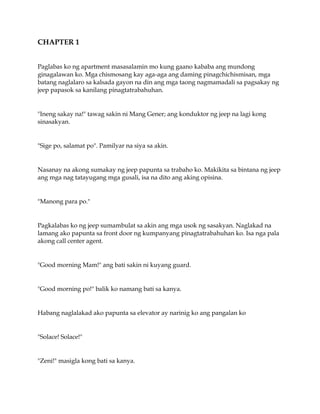 CHAPTER 1
Paglabas ko ng apartment masasalamin mo kung gaano kababa ang mundong
ginagalawan ko. Mga chismosang kay aga-aga ang daming pinagchichismisan, mga
batang naglalaro sa kalsada gayon na din ang mga taong nagmamadali sa pagsakay ng
jeep papasok sa kanilang pinagtatrabahuhan.
"Ineng sakay na!" tawag sakin ni Mang Gener; ang konduktor ng jeep na lagi kong
sinasakyan.
"Sige po, salamat po". Pamilyar na siya sa akin.
Nasanay na akong sumakay ng jeep papunta sa trabaho ko. Makikita sa bintana ng jeep
ang mga nag tatayugang mga gusali, isa na dito ang aking opisina.
"Manong para po."
Pagkalabas ko ng jeep sumambulat sa akin ang mga usok ng sasakyan. Naglakad na
lamang ako papunta sa front door ng kumpanyang pinagtatrabahuhan ko. Isa nga pala
akong call center agent.
"Good morning Mam!" ang bati sakin ni kuyang guard.
"Good morning po!" balik ko namang bati sa kanya.
Habang naglalakad ako papunta sa elevator ay narinig ko ang pangalan ko
"Solace! Solace!"
"Zeni!" masigla kong bati sa kanya.
 