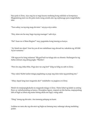 Siya pala si Zeny, siya ang isa sa mga kauna unahang kong nakilala sa kompanya.
Magtatalong taon na din pala mula nung umalis ako ng orphanage para magtrabaho
dito.
"Tara sabay na tayong mag elevator." anyaya niya sakin.
"Hoy alam mo ba may bago tayong manager" sabi niya.
"Ha? Asan na si Mam Regine?" may pagtataka kong tanong sa kanya.
"Ay hindi mo alam? Ano ba yan di mo nabalitaan nag abroad na, nakakita ng AFAM.
Ayun sumama."
"Oh ngayon ko lang nalaman" Mygad huli na talaga ako sa chismis. Kailangan ko ng
ilabas minsan ang aking pagka "Marites".
"Pero ito ang chika bhie, Pogi daw tas ang hot!" kilig na kilig na sabi ni Zeny.
"Hay naku! Kahit kailan talaga pagdating sa pogi ang talas talas ng pandinig mo."
"Abay dapat lang kasi maganda ako!" malabaliw na pagtawa ni Zeny.
Hindi rin maipapagkakaila na maganda talaga si Zeny. Halos lahat ng lalaki sa aming
floor ay nahuhumaling sa kanya. Hourglass figure, maputi na tila harina, mapupulang
labi at higit sa lahat ang mata nitong akala mo lagi'y nang aakit.
"Ding" tunog ng elevator. Asa tamang palapag na kami.
Lalabas na sana ako ng elevator ng bigla na lamang may nabungo akong malaking
pader.
 