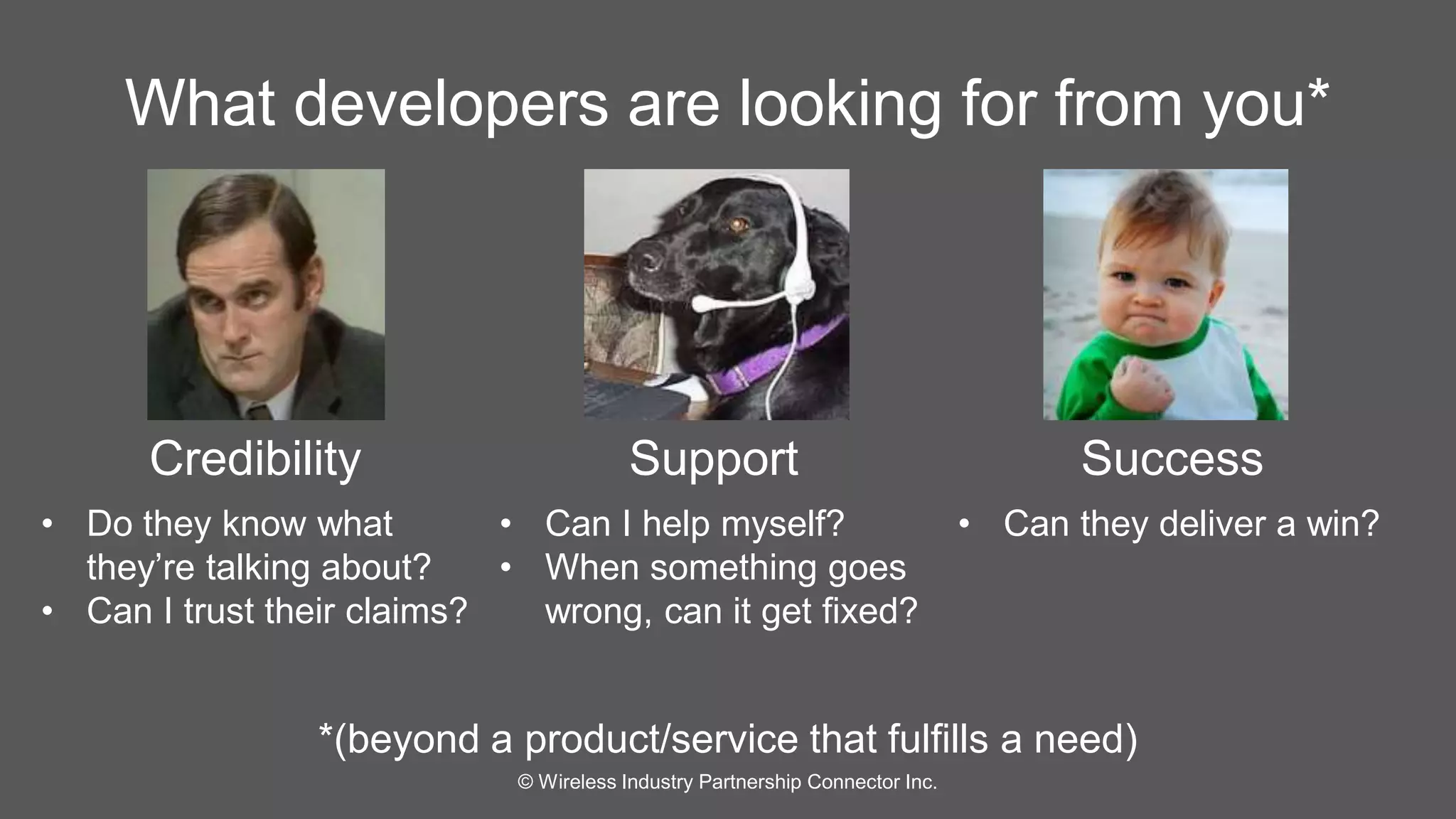 What developers are looking for from you* 
Credibility Support Success 
*(beyond a product/service that fulfills a need) 
© Wireless Industry Partnership Connector Inc. 
• Do they know what 
they’re talking about? 
• Can I trust their claims? 
• Can I help myself? 
• When something goes 
wrong, can it get fixed? 
• Can they deliver a win? 
 