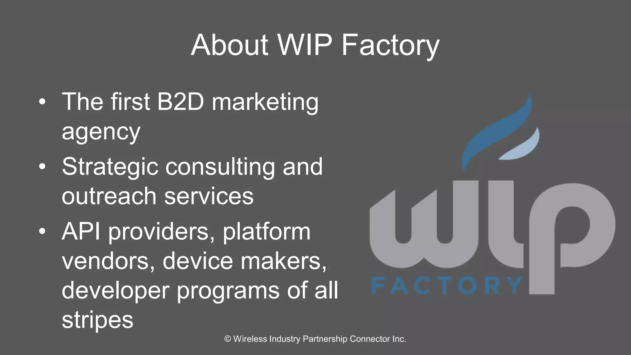 About WIP Factory 
• The first B2D marketing 
agency 
• Strategic consulting and 
outreach services 
• API providers, platform 
vendors, device makers, 
developer programs of all 
stripes 
© Wireless Industry Partnership Connector Inc. 
 