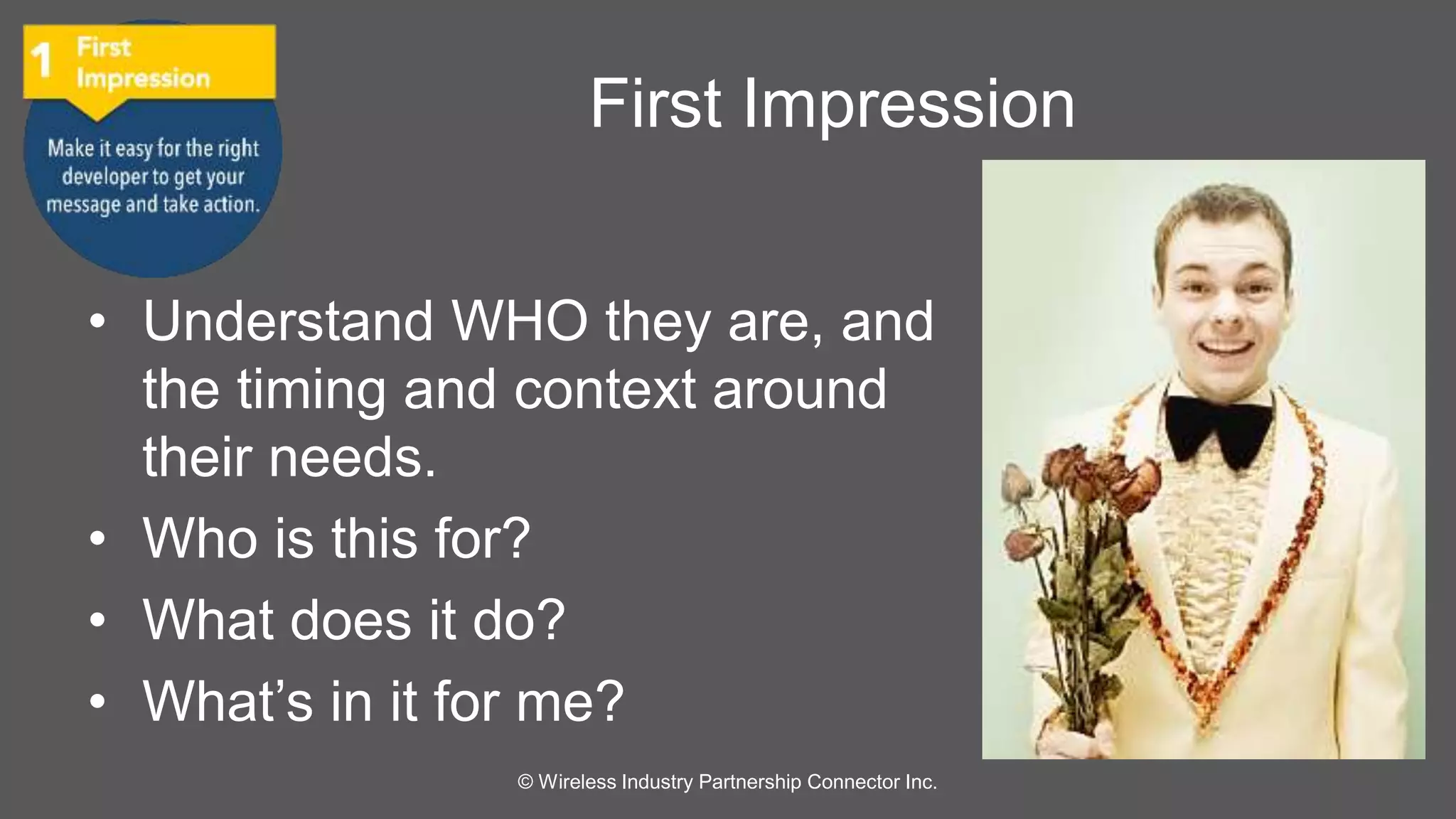 First Impression 
• Understand WHO they are, and 
the timing and context around 
their needs. 
• Who is this for? 
• What does it do? 
• What’s in it for me? 
© Wireless Industry Partnership Connector Inc. 
 