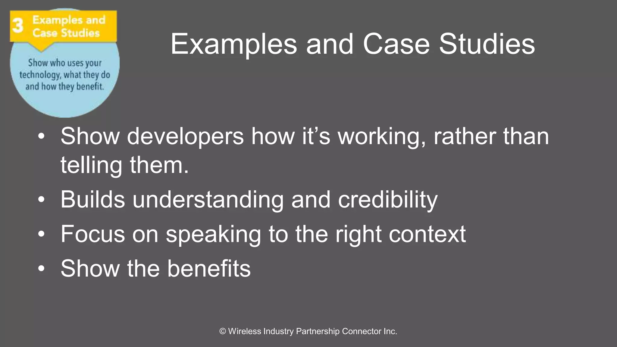 Examples and Case Studies 
• Show developers how it’s working, rather than 
telling them. 
• Builds understanding and credibility 
• Focus on speaking to the right context 
• Show the benefits 
© Wireless Industry Partnership Connector Inc. 
 