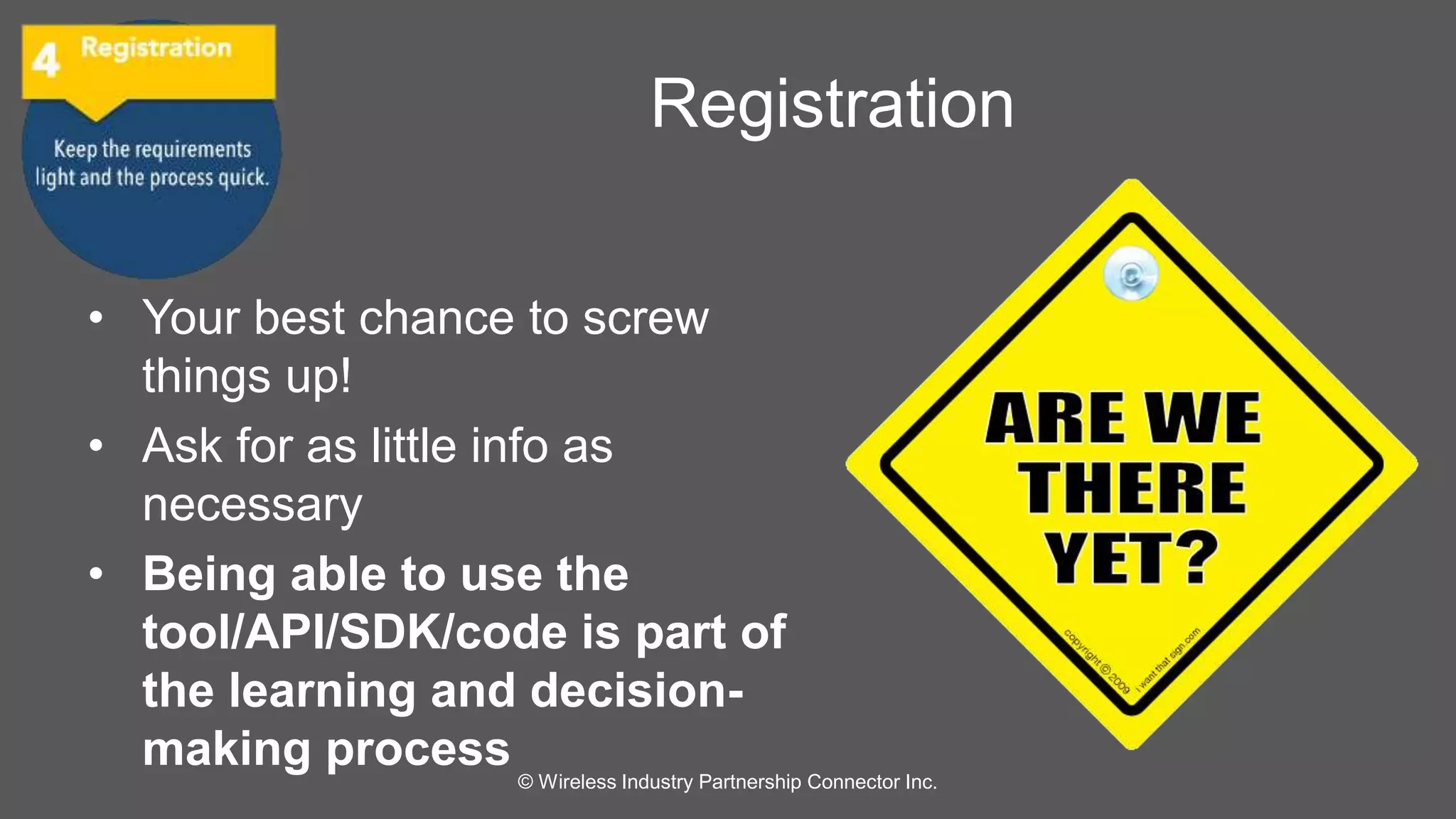 Registration 
• Your best chance to screw 
things up! 
• Ask for as little info as 
necessary 
• Being able to use the 
tool/API/SDK/code is part of 
the learning and decision-making 
process 
© Wireless Industry Partnership Connector Inc. 
 