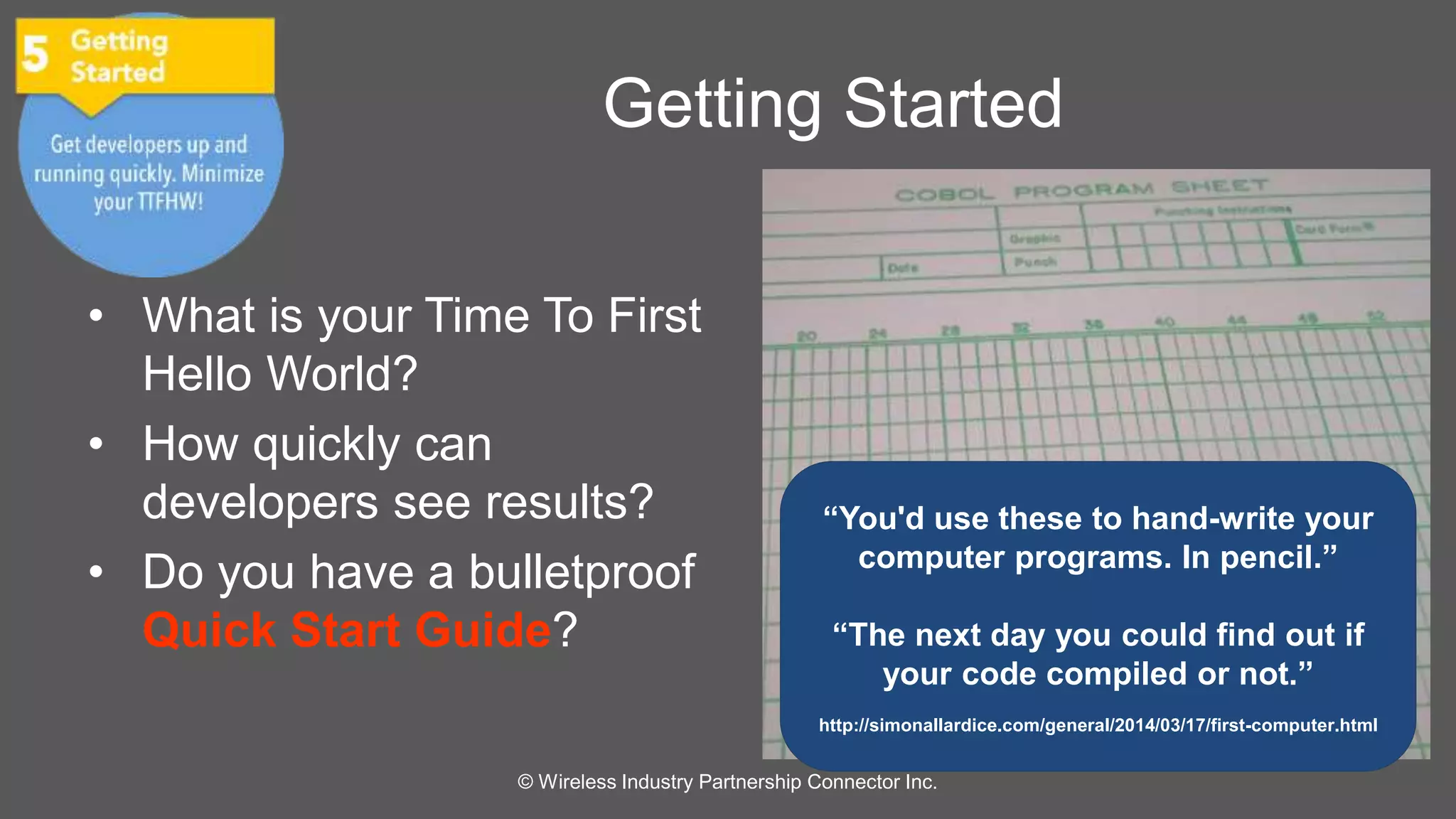 Getting Started 
• What is your Time To First 
Hello World? 
• How quickly can 
developers see results? 
• Do you have a bulletproof 
Quick Start Guide? 
“You'd use these to hand-write your 
computer programs. In pencil.” 
“The next day you could find out if 
your code compiled or not.” 
http://simonallardice.com/general/2014/03/17/first-computer.html 
© Wireless Industry Partnership Connector Inc. 
 