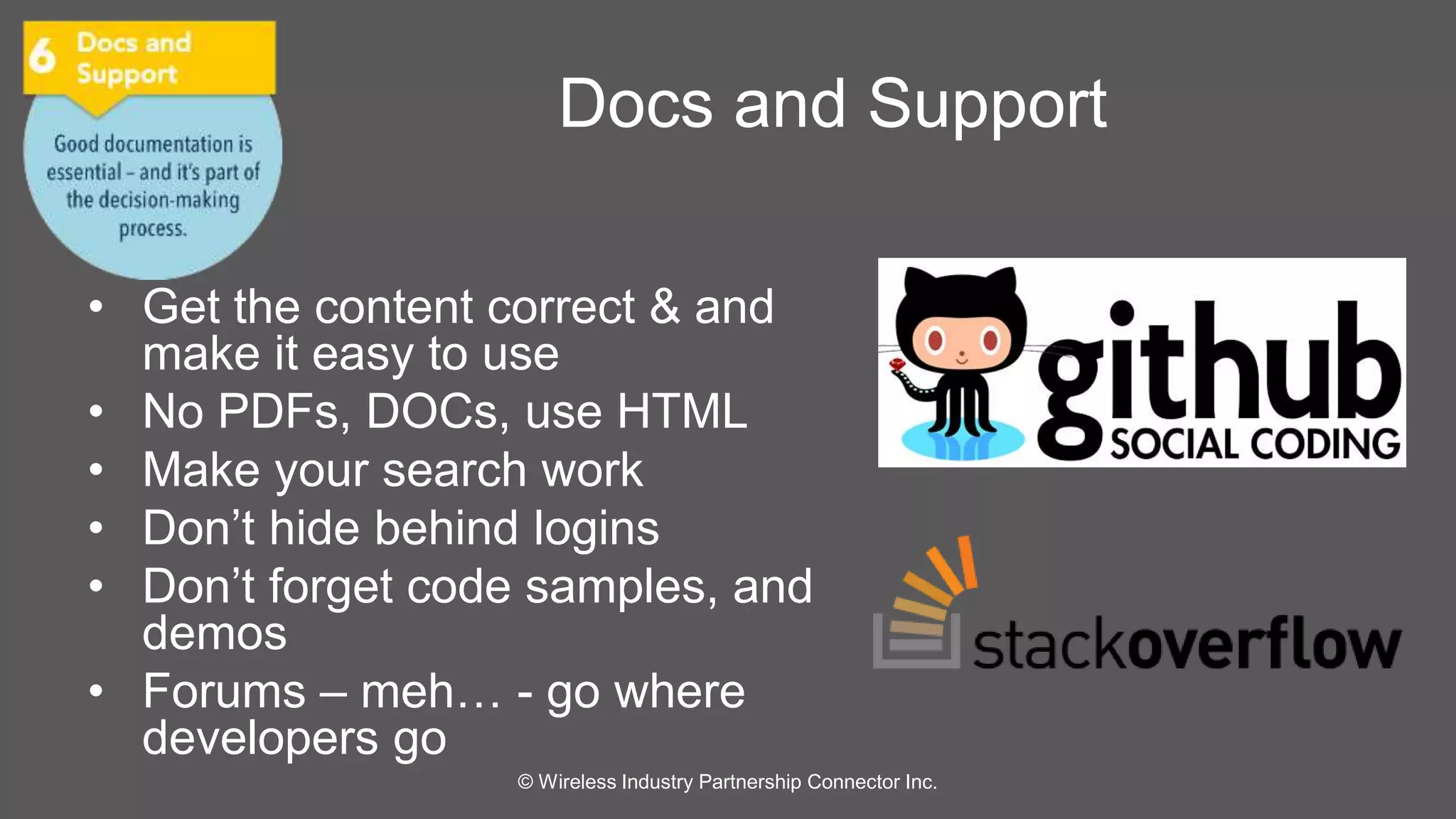 Docs and Support 
• Get the content correct & and 
make it easy to use 
• No PDFs, DOCs, use HTML 
• Make your search work 
• Don’t hide behind logins 
• Don’t forget code samples, and 
demos 
• Forums – meh… - go where 
developers go 
© Wireless Industry Partnership Connector Inc. 
 