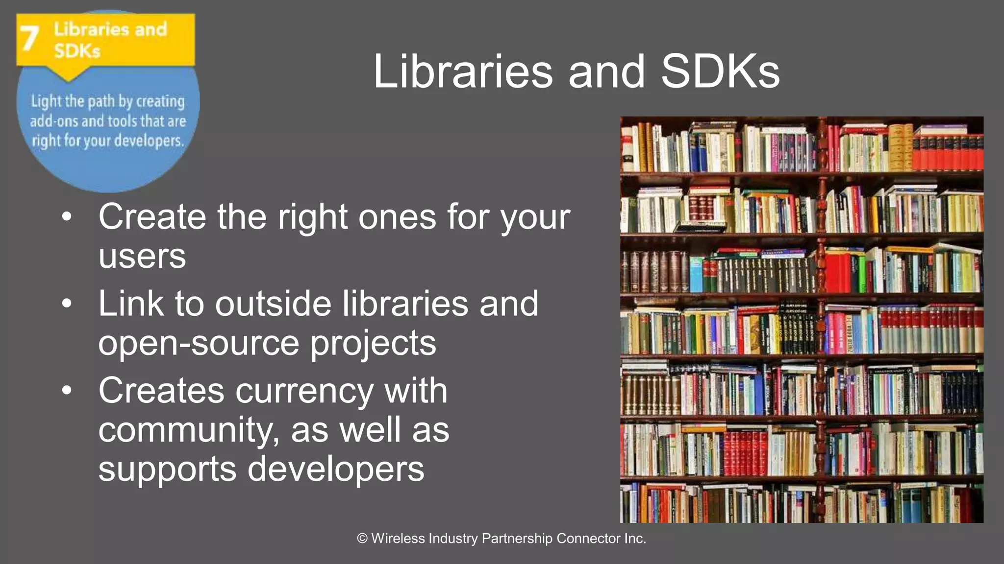 Libraries and SDKs 
• Create the right ones for your 
users 
• Link to outside libraries and 
open-source projects 
• Creates currency with 
community, as well as 
supports developers 
© Wireless Industry Partnership Connector Inc. 
 