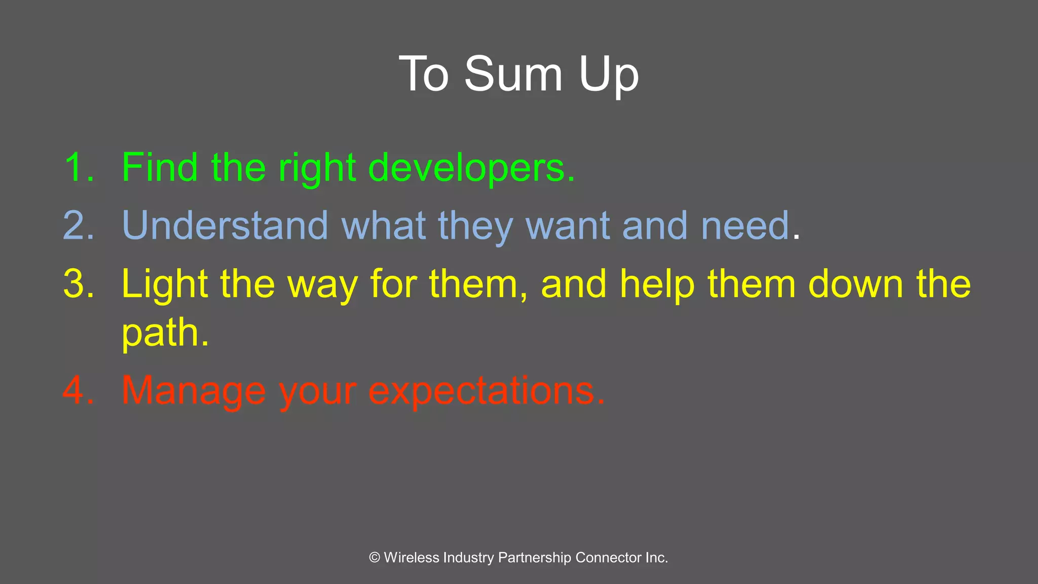 To Sum Up 
1. Find the right developers. 
2. Understand what they want and need. 
3. Light the way for them, and help them down the 
path. 
4. Manage your expectations. 
© Wireless Industry Partnership Connector Inc. 
 