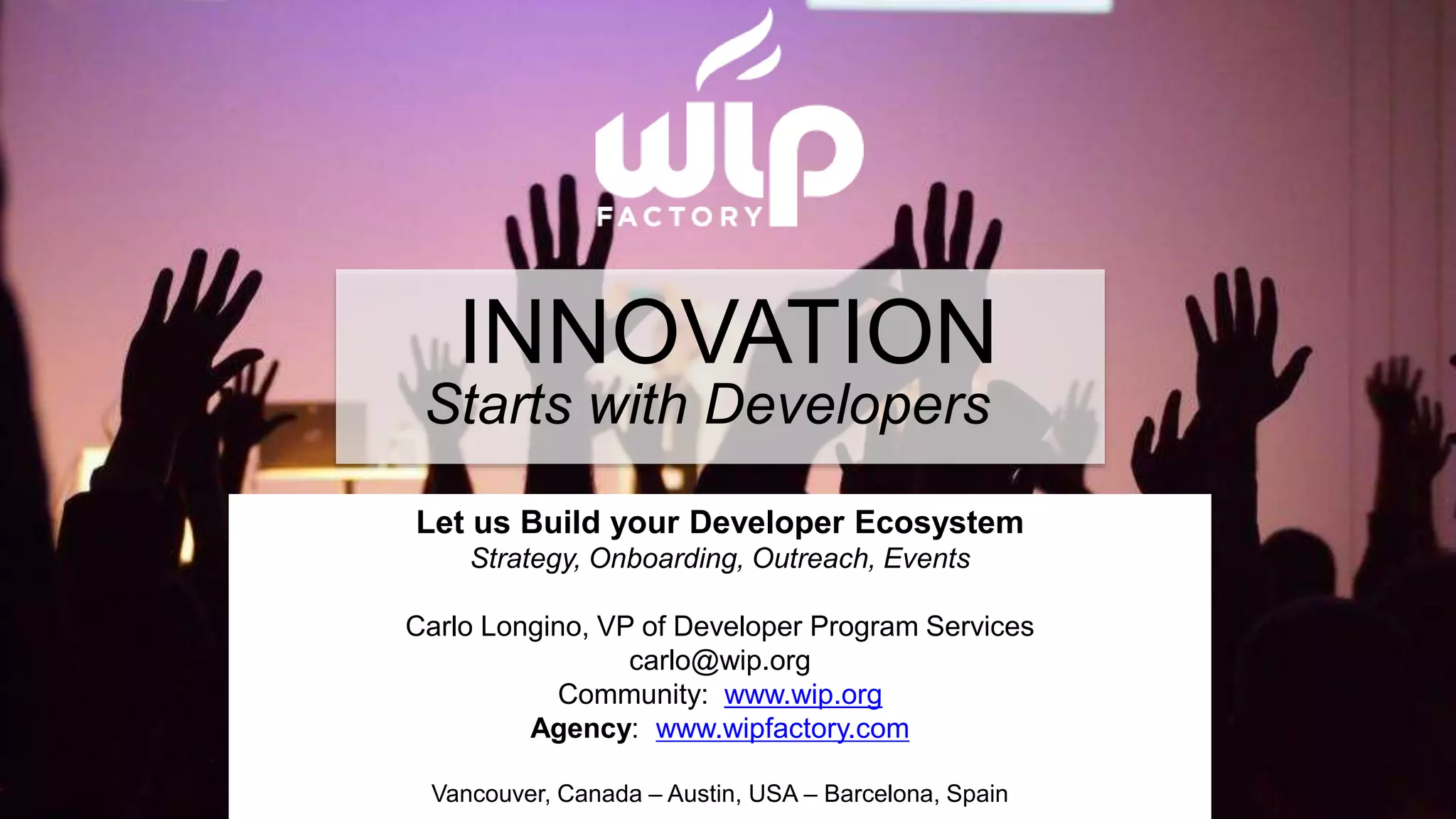 INNOVATION 
Starts with Developers 
Let us Build your Developer Ecosystem 
Strategy, Onboarding, Outreach, Events 
Carlo Longino, VP of Developer Program Services 
carlo@wip.org 
Community: www.wip.org 
Agency: www.wipfactory.com 
© Wireless Industry Partnership Connector Inc. 
Vancouver, Canada – Austin, USA – Barcelona, Spain 
