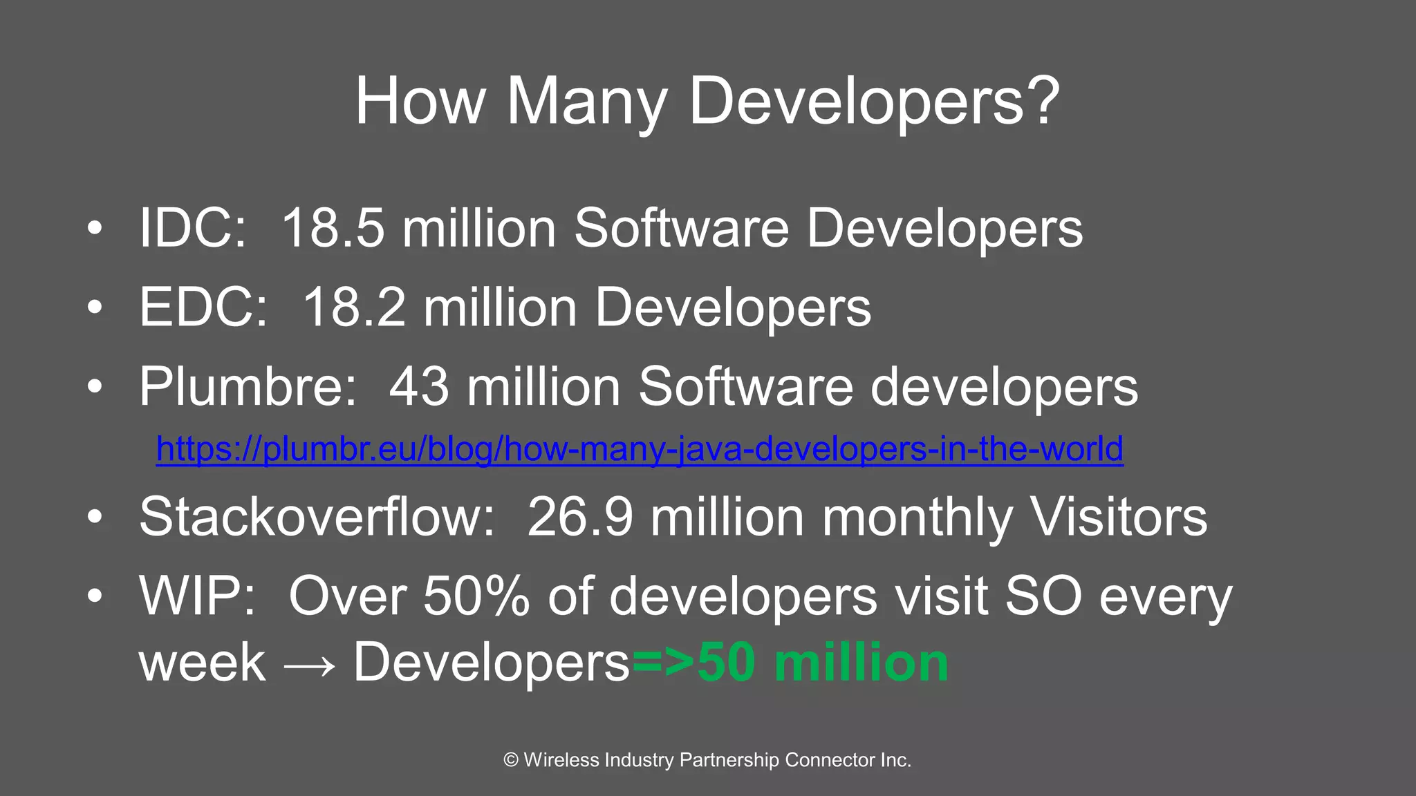 How Many Developers? 
• IDC: 18.5 million Software Developers 
• EDC: 18.2 million Developers 
• Plumbre: 43 million Software developers 
https://plumbr.eu/blog/how-many-java-developers-in-the-world 
• Stackoverflow: 26.9 million monthly Visitors 
• WIP: Over 50% of developers visit SO every 
week → Developers=>50 million 
© Wireless Industry Partnership Connector Inc. 
 