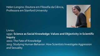 Helen Longino: Doutora em Filosofia da Ciência,
Professora em Stanford University
Livros:
1990: Science as Social Knowledge: Values and Objectivity in Scientific
Inquiry
2002:The Fate of Knowledge
2013: Studying Human Behavior: How Scientists Investigate Aggression
and Sexuality
 