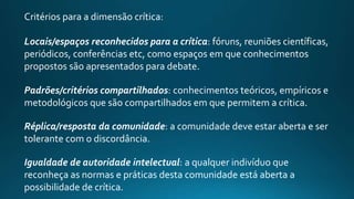 Critérios para a dimensão crítica:
Locais/espaços reconhecidos para a crítica: fóruns, reuniões científicas,
periódicos, conferências etc, como espaços em que conhecimentos
propostos são apresentados para debate.
Padrões/critérios compartilhados: conhecimentos teóricos, empíricos e
metodológicos que são compartilhados em que permitem a crítica.
Réplica/resposta da comunidade: a comunidade deve estar aberta e ser
tolerante com o discordância.
Igualdade de autoridade intelectual: a qualquer indivíduo que
reconheça as normas e práticas desta comunidade está aberta a
possibilidade de crítica.
 