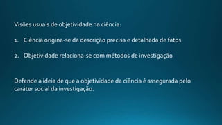 Defende a ideia de que a objetividade da ciência é assegurada pelo
caráter social da investigação.
Visões usuais de objetividade na ciência:
1. Ciência origina-se da descrição precisa e detalhada de fatos
2. Objetividade relaciona-se com métodos de investigação
 