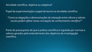Atividade científica: objetiva ou subjetiva?
Papel da experimentação e papel da teoria na atividade científica
”Como as alegações e demonstrações de interação entre ciência e valores
sociais podem afetar nossa concepção de conhecimento científico?”
Parte do pressuposto de que a prática científica é regulada por normas e
valores gerados pelo entendimento dos objetivos da investigação
científica.
 